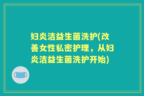妇炎洁益生菌洗护(改善女性私密护理,从妇炎洁益生菌洗护开始) 妇炎洁益生菌洗护(改善女性私密护理,从妇炎洁益生菌洗护开始)