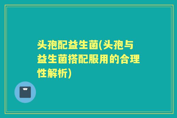 头孢配益生菌(头孢与益生菌搭配服用的合理性解析) 头孢配益生菌(头孢与益生菌搭配服用的合理性解析)