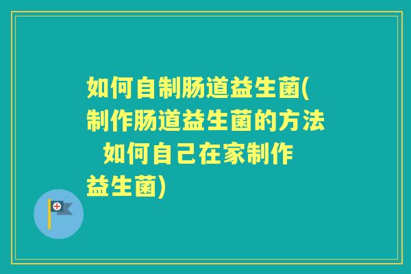 如何自制肠道益生菌(制作肠道益生菌的方法  如何自己在家制作益生菌)