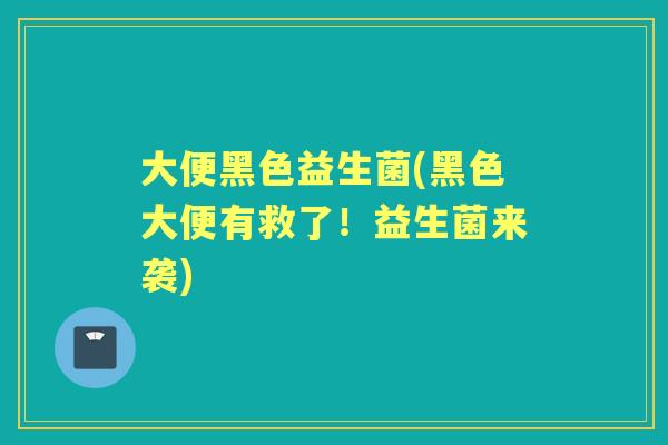 大便黑色益生菌(黑色大便有救了!益生菌来袭) 大便黑色益生菌(黑色大便有救了!益生菌来袭)