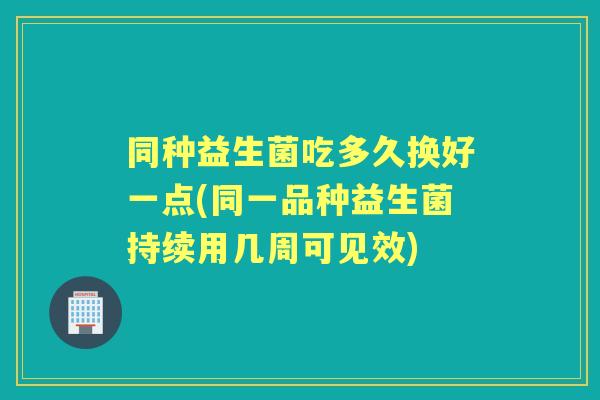 同种益生菌吃多久换好一点(同一品种益生菌持续用几周可见效)