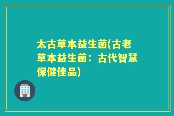 太古草本益生菌(古老草本益生菌:古代智慧保健佳品) 太古草本益生菌(古老草本益生菌:古代智慧保健佳品)