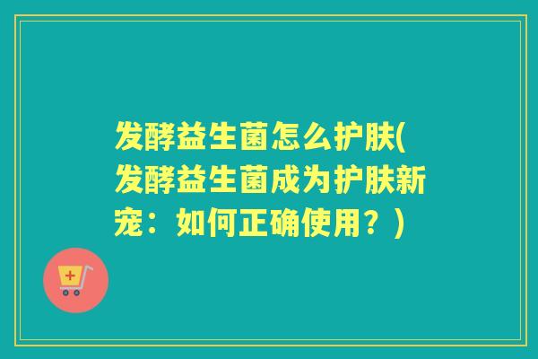 发酵益生菌怎么护肤(发酵益生菌成为护肤新宠:如何正确使用?) 发酵益生菌怎么护肤(发酵益生菌成为护肤新宠:如何正确使用?)