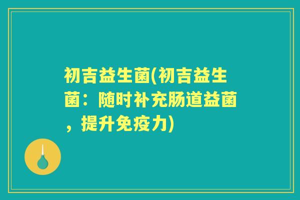 初吉益生菌(初吉益生菌：随时补充肠道益菌，提升力)