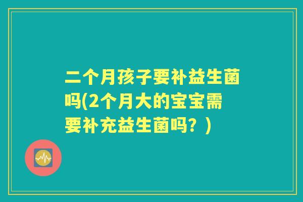 二个月孩子要补益生菌吗(2个月大的宝宝需要补充益生菌吗？)