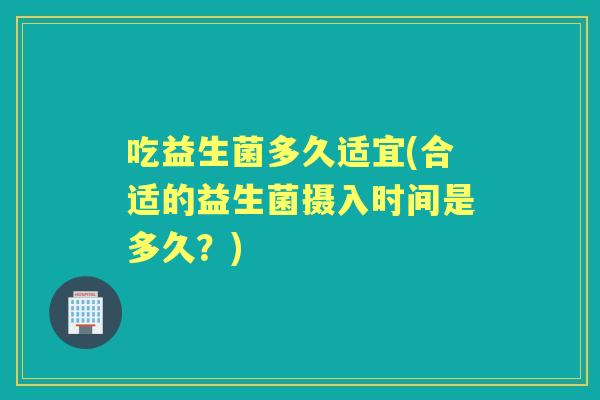 吃益生菌多久适宜(合适的益生菌摄入时间是多久？)