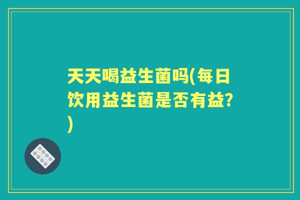 天天喝益生菌吗(每日饮用益生菌是否有益?) 天天喝益生菌吗(每日饮用益生菌是否有益?)