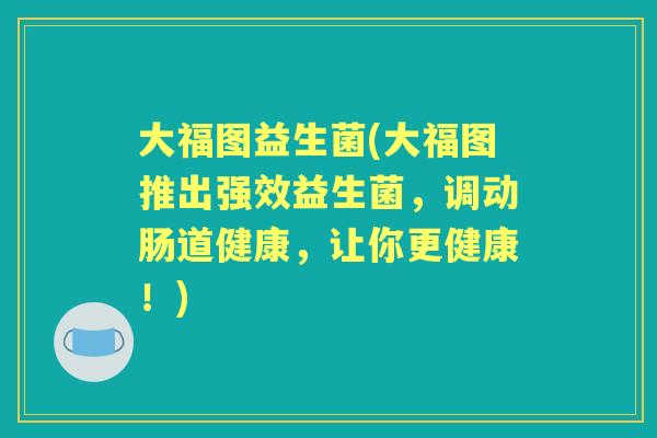 大福图益生菌(大福图推出强效益生菌,调动肠道健康,让你更健康!) 大福图益生菌(大福图推出强效益生菌,调动肠道健康,让你更健康!)