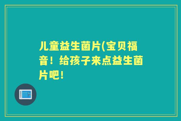 儿童益生菌片(宝贝福音!给孩子来点益生菌片吧! 儿童益生菌片(宝贝福音!给孩子来点益生菌片吧!
