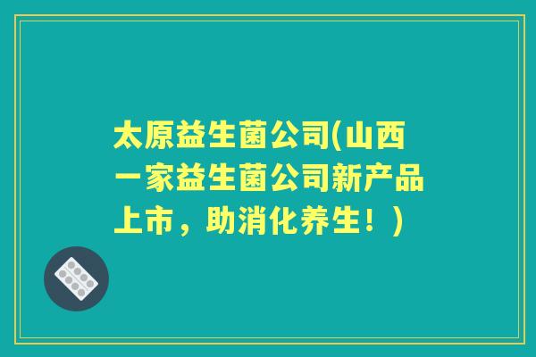 太原益生菌公司(山西一家益生菌公司新产品上市,助消化养生!) 太原益生菌公司(山西一家益生菌公司新产品上市,助消化养生!)
