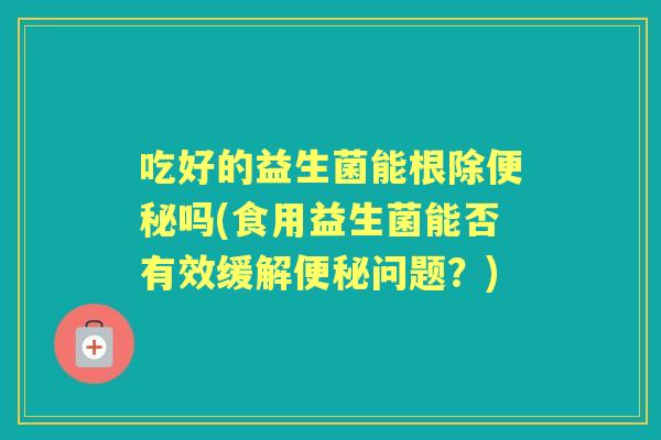 吃好的益生菌能根除吗(食用益生菌能否有效缓解问题?) 吃好的益生菌能根除吗(食用益生菌能否有效缓解问题?)