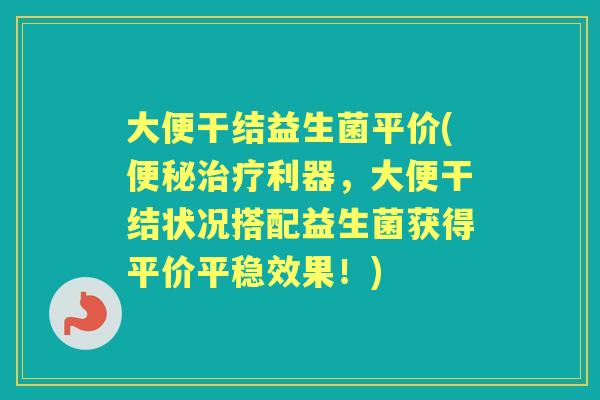 大便干结益生菌平价(利器,大便干结状况搭配益生菌获得平价平稳效果!) 大便干结益生菌平价(利器,大便干结状况搭配益生菌获得平价平稳效果!)