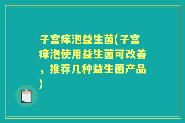 子宫痒泡益生菌(子宫痒泡使用益生菌可改善，推荐几种益生菌产品)