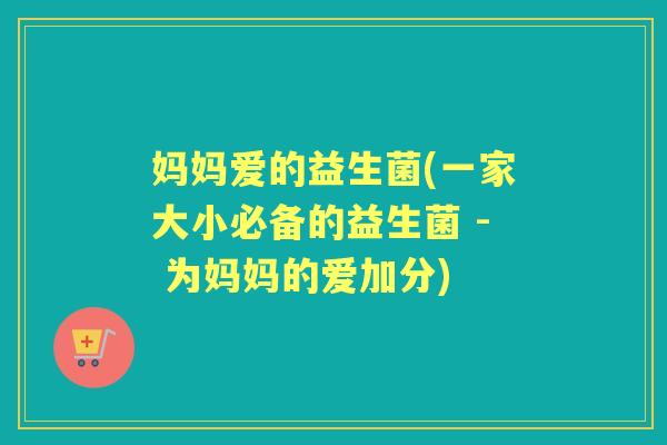 妈妈爱的益生菌(一家大小必备的益生菌 - 为妈妈的爱加分) 妈妈爱的益生菌(一家大小必备的益生菌 - 为妈妈的爱加分)