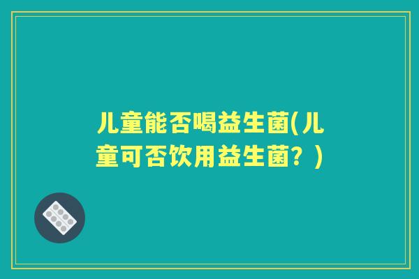儿童能否喝益生菌(儿童可否饮用益生菌？)