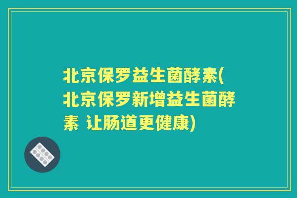 北京保罗益生菌酵素(北京保罗新增益生菌酵素 让肠道更健康) 北京保罗益生菌酵素(北京保罗新增益生菌酵素 让肠道更健康)