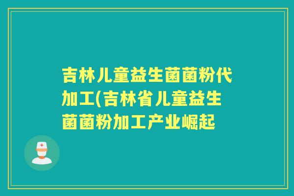 吉林儿童益生菌菌粉代加工(吉林省儿童益生菌菌粉加工产业崛起 吉林儿童益生菌菌粉代加工(吉林省儿童益生菌菌粉加工产业崛起