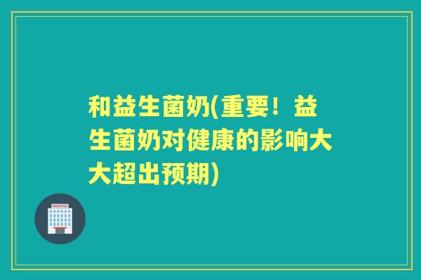 和益生菌奶(重要！益生菌奶对健康的影响大大超出预期)
