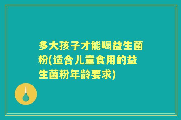 多大孩子才能喝益生菌粉(适合儿童食用的益生菌粉年龄要求)