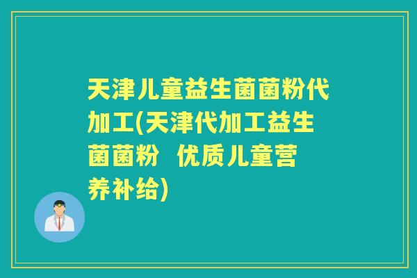 天津儿童益生菌菌粉代加工(天津代加工益生菌菌粉  优质儿童营养补给)