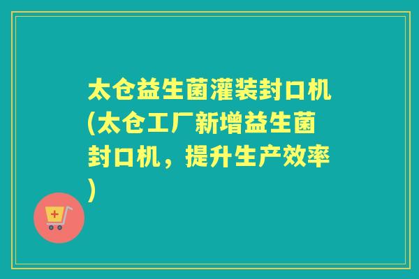 太仓益生菌灌装封口机(太仓工厂新增益生菌封口机,提升生产效率) 太仓益生菌灌装封口机(太仓工厂新增益生菌封口机,提升生产效率)