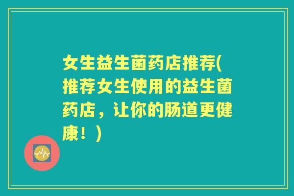 女生益生菌药店推荐(推荐女生使用的益生菌药店，让你的肠道更健康！)