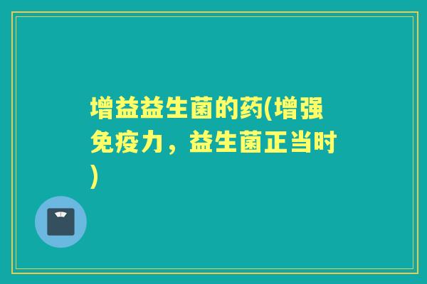 增益益生菌的药(增强力,益生菌正当时) 增益益生菌的药(增强力,益生菌正当时)