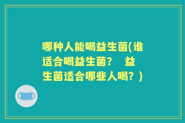 哪种人能喝益生菌(谁适合喝益生菌? 益生菌适合哪些人喝?) 哪种人能喝益生菌(谁适合喝益生菌? 益生菌适合哪些人喝?)