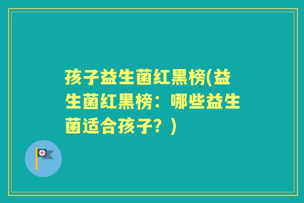孩子益生菌红黑榜(益生菌红黑榜：哪些益生菌适合孩子？)