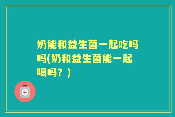 奶能和益生菌一起吃吗吗(奶和益生菌能一起喝吗？)