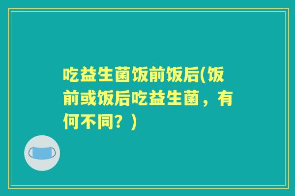吃益生菌饭前饭后(饭前或饭后吃益生菌,有何不同?) 吃益生菌饭前饭后(饭前或饭后吃益生菌,有何不同?)