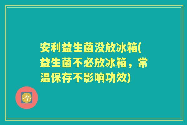安利益生菌没放冰箱(益生菌不必放冰箱,常温保存不影响功效) 安利益生菌没放冰箱(益生菌不必放冰箱,常温保存不影响功效)