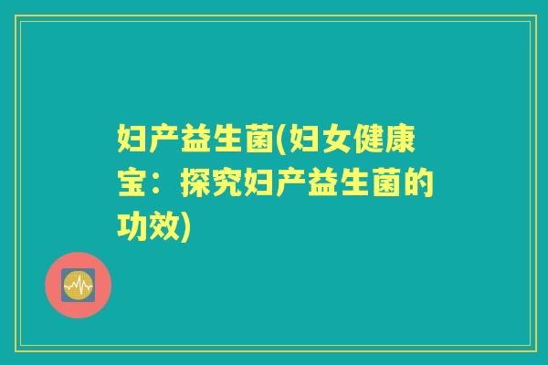 妇产益生菌(妇女健康宝:探究妇产益生菌的功效) 妇产益生菌(妇女健康宝:探究妇产益生菌的功效)
