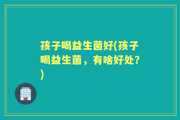 孩子喝益生菌好(孩子喝益生菌,有啥好处?) 孩子喝益生菌好(孩子喝益生菌,有啥好处?)