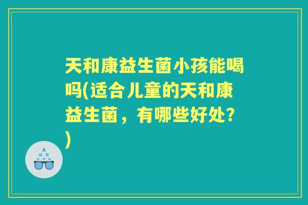 天和康益生菌小孩能喝吗(适合儿童的天和康益生菌,有哪些好处?) 天和康益生菌小孩能喝吗(适合儿童的天和康益生菌,有哪些好处?)