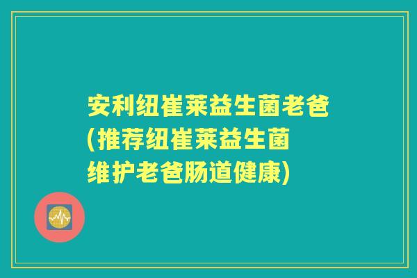 安利纽崔莱益生菌老爸(推荐纽崔莱益生菌 维护老爸肠道健康)