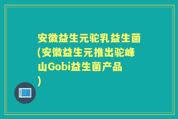安徽益生元驼乳益生菌(安徽益生元推出驼峰山Gobi益生菌产品) 安徽益生元驼乳益生菌(安徽益生元推出驼峰山Gobi益生菌产品)