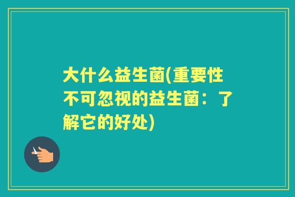 大什么益生菌(重要性不可忽视的益生菌:了解它的好处) 大什么益生菌(重要性不可忽视的益生菌:了解它的好处)