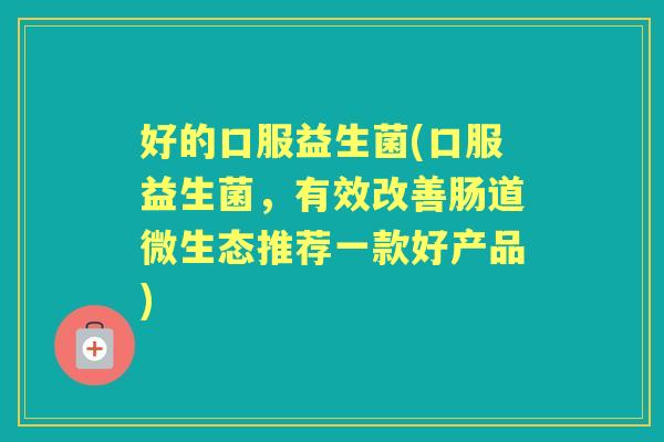 好的口服益生菌(口服益生菌，有效改善肠道微生态推荐一款好产品)