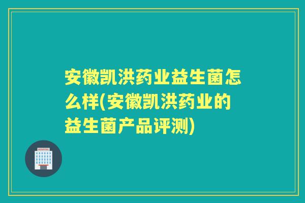 安徽凯洪药业益生菌怎么样(安徽凯洪药业的益生菌产品评测)