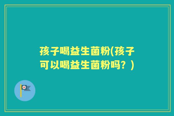 孩子喝益生菌粉(孩子可以喝益生菌粉吗?) 孩子喝益生菌粉(孩子可以喝益生菌粉吗?)
