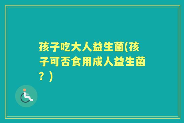 孩子吃大人益生菌(孩子可否食用成人益生菌?) 孩子吃大人益生菌(孩子可否食用成人益生菌?)