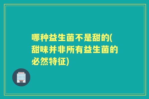 哪种益生菌不是甜的(甜味并非所有益生菌的必然特征) 哪种益生菌不是甜的(甜味并非所有益生菌的必然特征)