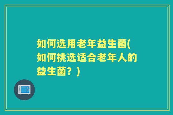 如何选用老年益生菌(如何挑选适合老年人的益生菌?) 如何选用老年益生菌(如何挑选适合老年人的益生菌?)