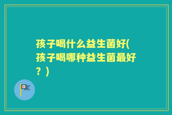孩子喝什么益生菌好(孩子喝哪种益生菌好？)