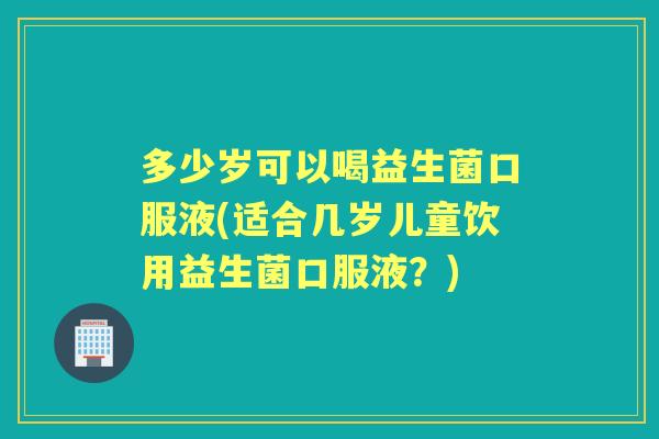 多少岁可以喝益生菌口服液(适合几岁儿童饮用益生菌口服液?) 多少岁可以喝益生菌口服液(适合几岁儿童饮用益生菌口服液?)