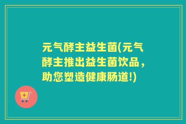 元气酵主益生菌(元气酵主推出益生菌饮品,助您塑造健康肠道!) 元气酵主益生菌(元气酵主推出益生菌饮品,助您塑造健康肠道!)