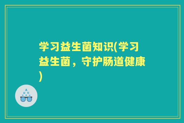 学习益生菌知识(学习益生菌,守护肠道健康) 学习益生菌知识(学习益生菌,守护肠道健康)