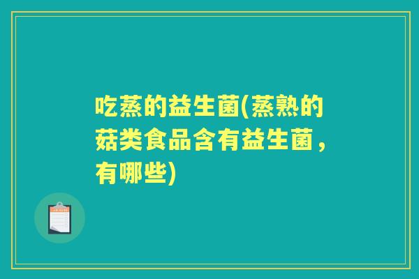吃蒸的益生菌(蒸熟的菇类食品含有益生菌,有哪些) 吃蒸的益生菌(蒸熟的菇类食品含有益生菌,有哪些)