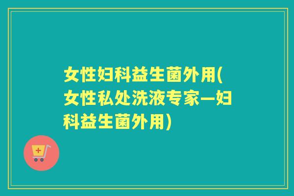 女性益生菌外用(女性私处洗液专家—益生菌外用)